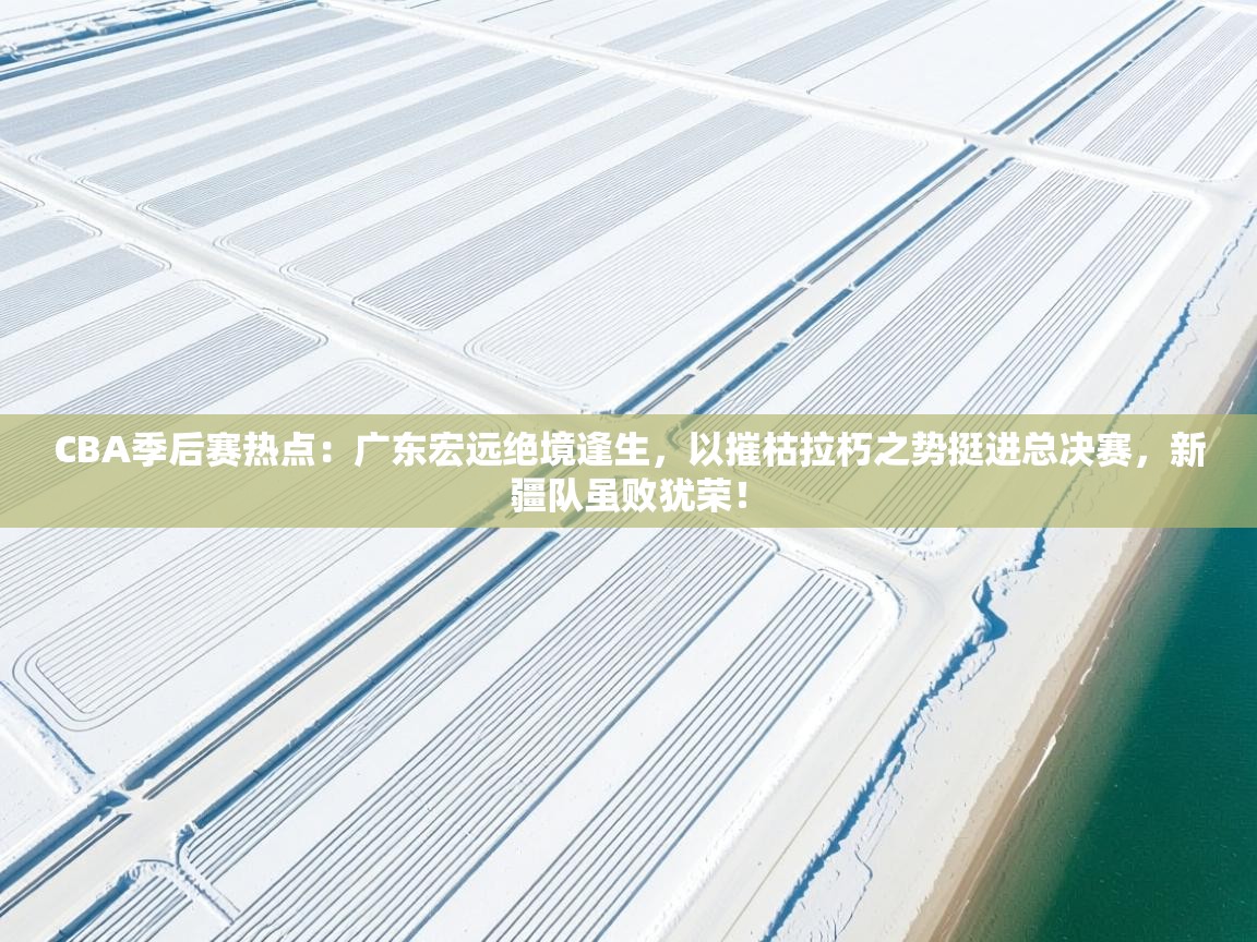CBA季后赛热点：广东宏远绝境逢生，以摧枯拉朽之势挺进总决赛，新疆队虽败犹荣！  第1张