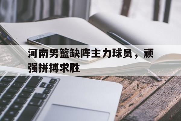 河南男篮缺阵主力球员，顽强拼搏求胜